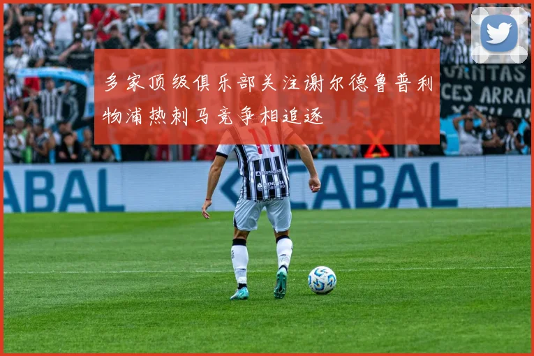 多家顶级俱乐部关注谢尔德鲁普利物浦热刺马竞争相追逐