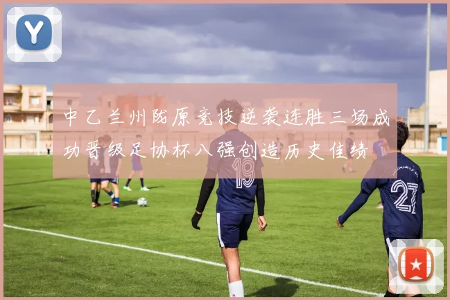 中乙兰州陇原竞技逆袭连胜三场成功晋级足协杯八强创造历史佳绩