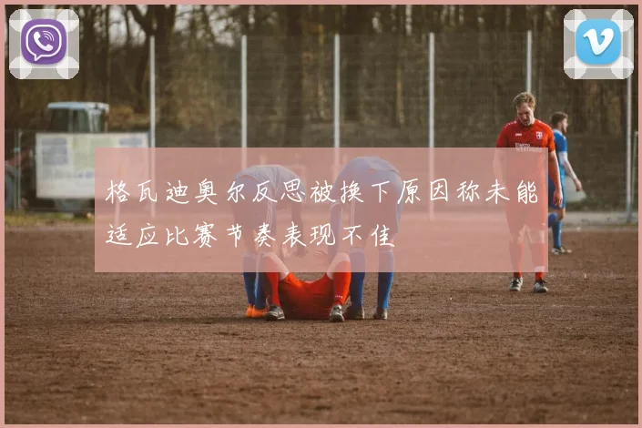 格瓦迪奥尔反思被换下原因称未能适应比赛节奏表现不佳