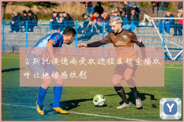 古斯托谈德尚受欢迎程度称全场欢呼让他倍感欣慰