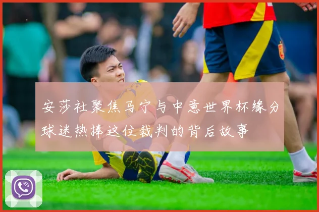 安莎社聚焦马宁与中意世界杯缘分球迷热捧这位裁判的背后故事