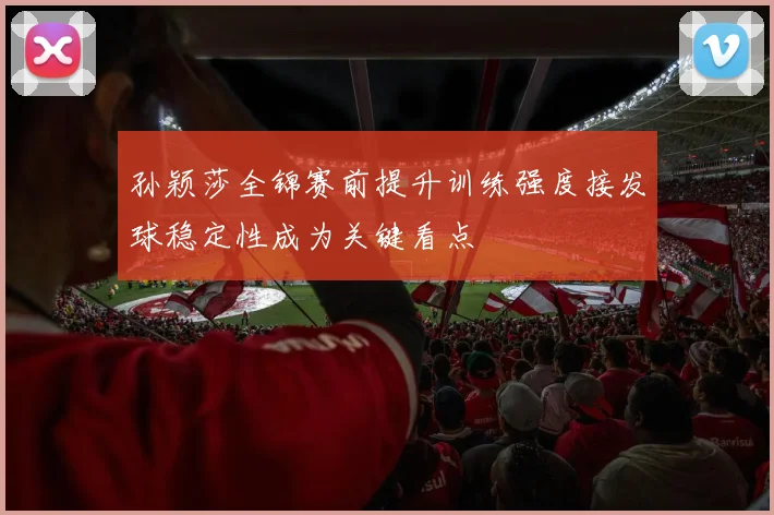 孙颖莎全锦赛前提升训练强度接发球稳定性成为关键看点