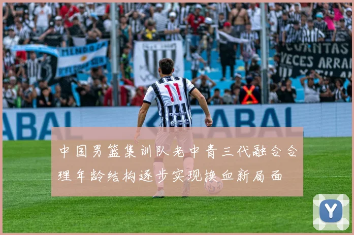 中国男篮集训队老中青三代融合合理年龄结构逐步实现换血新局面