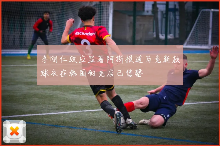 李刚仁效应显著阿斯报道马竞新款球衣在韩国耐克店已售罄