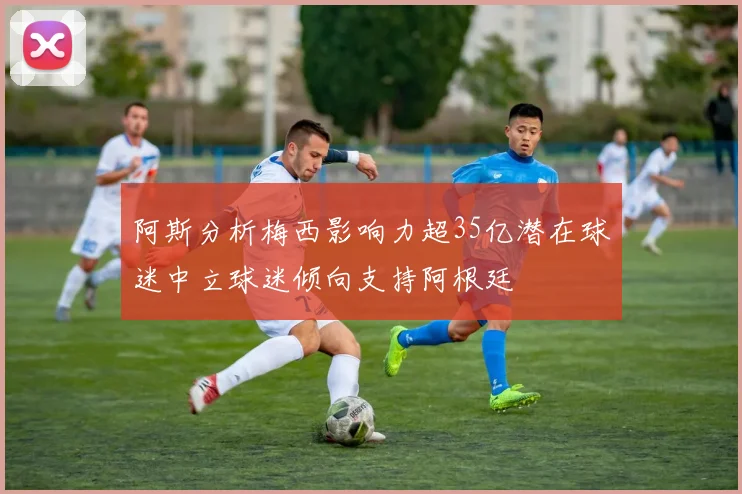 阿斯分析梅西影响力超35亿潜在球迷中立球迷倾向支持阿根廷