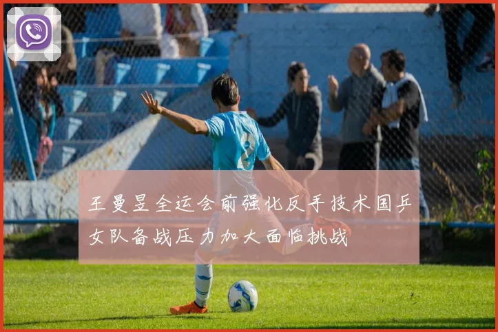 王曼昱全运会前强化反手技术国乒女队备战压力加大面临挑战