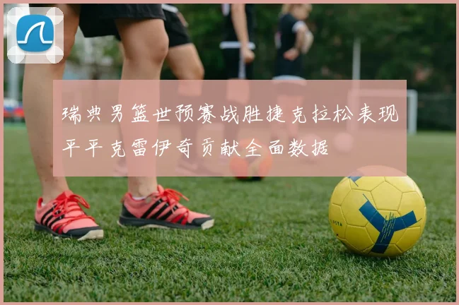瑞典男篮世预赛战胜捷克拉松表现平平克雷伊奇贡献全面数据