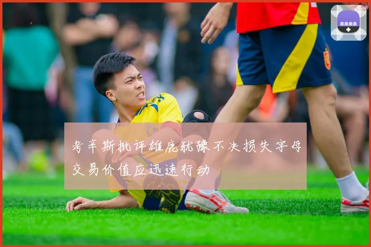 考辛斯批评雄鹿犹豫不决损失字母交易价值应迅速行动