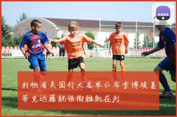 利物浦美国行大名单公布索博埃基蒂克远藤航领衔雅凯在列