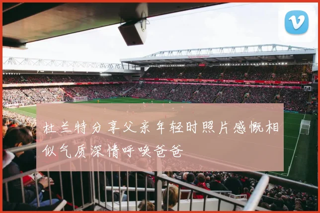 杜兰特分享父亲年轻时照片感慨相似气质深情呼唤爸爸