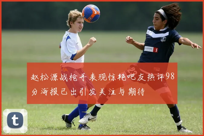 赵松源战枪手表现惊艳吧友热评98分海报已出引发关注与期待