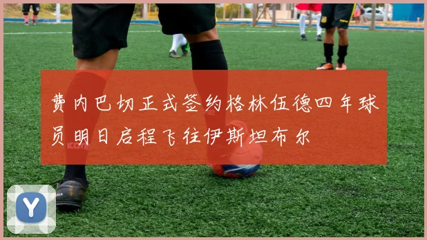 费内巴切正式签约格林伍德四年球员明日启程飞往伊斯坦布尔