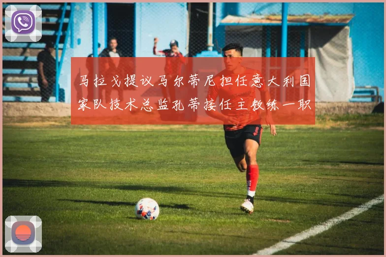 马拉戈提议马尔蒂尼担任意大利国家队技术总监孔蒂接任主教练一职