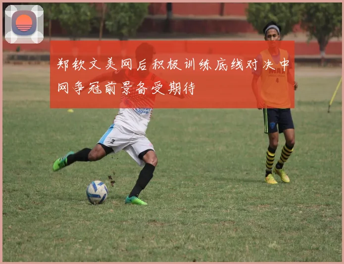 郑钦文美网后积极训练底线对决中网争冠前景备受期待