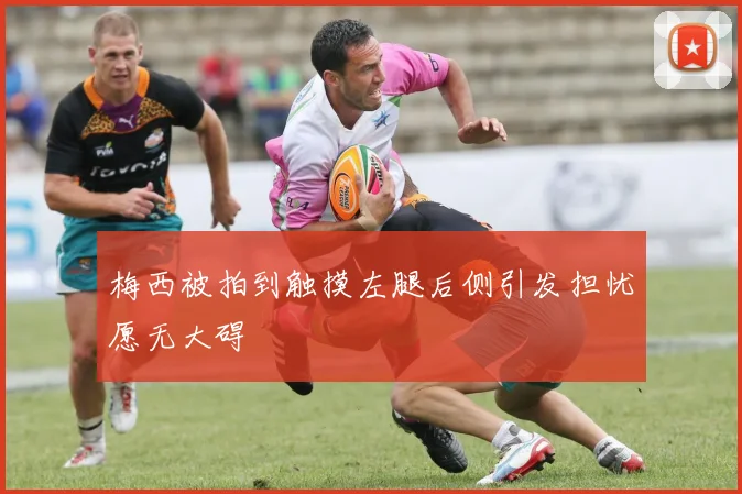 梅西被拍到触摸左腿后侧引发担忧愿无大碍