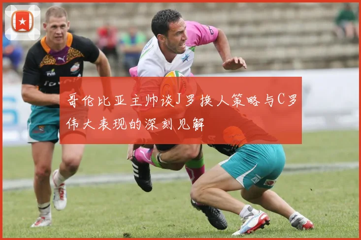 哥伦比亚主帅谈J罗换人策略与C罗伟大表现的深刻见解