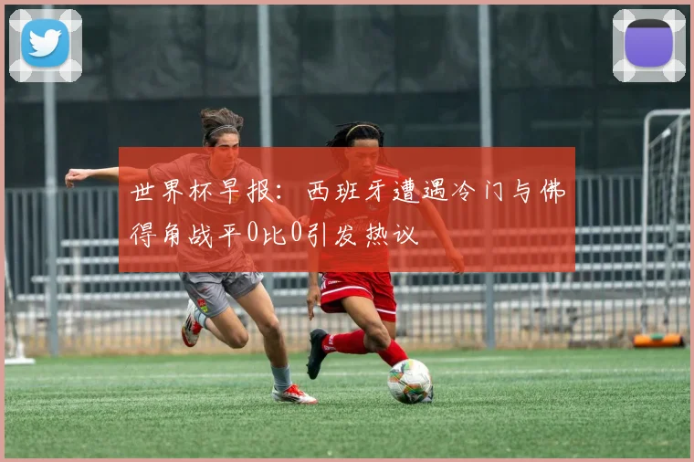 世界杯早报:西班牙遭遇冷门与佛得角战平0比0引发热议