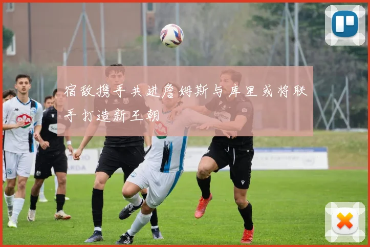 宿敌携手共进詹姆斯与库里或将联手打造新王朝