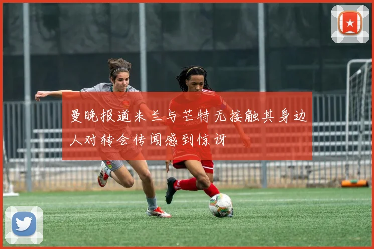 曼晚报道米兰与芒特无接触其身边人对转会传闻感到惊讶