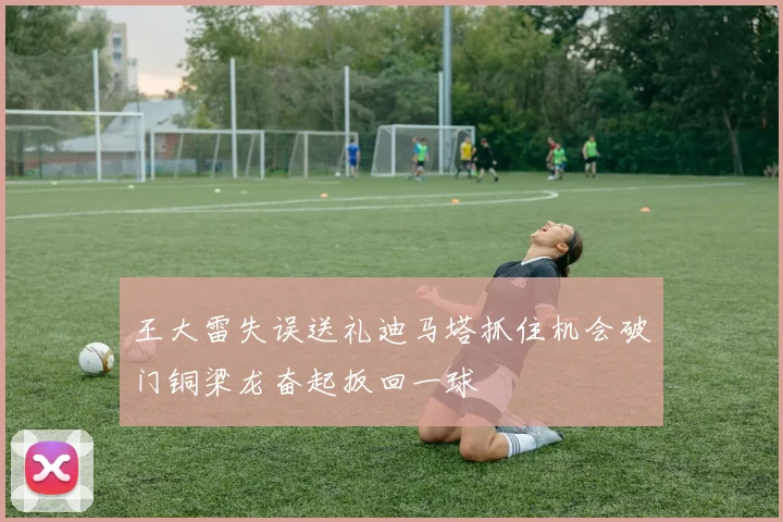 王大雷失误送礼迪马塔抓住机会破门铜梁龙奋起扳回一球