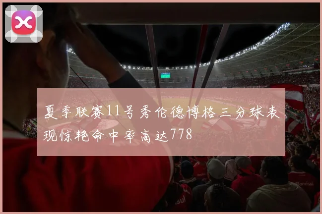 夏季联赛11号秀伦德博格三分球表现惊艳命中率高达778