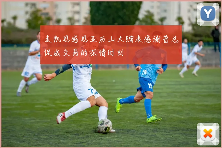 麦凯恩感恩亚历山大赠表感谢普总促成交易的深情时刻