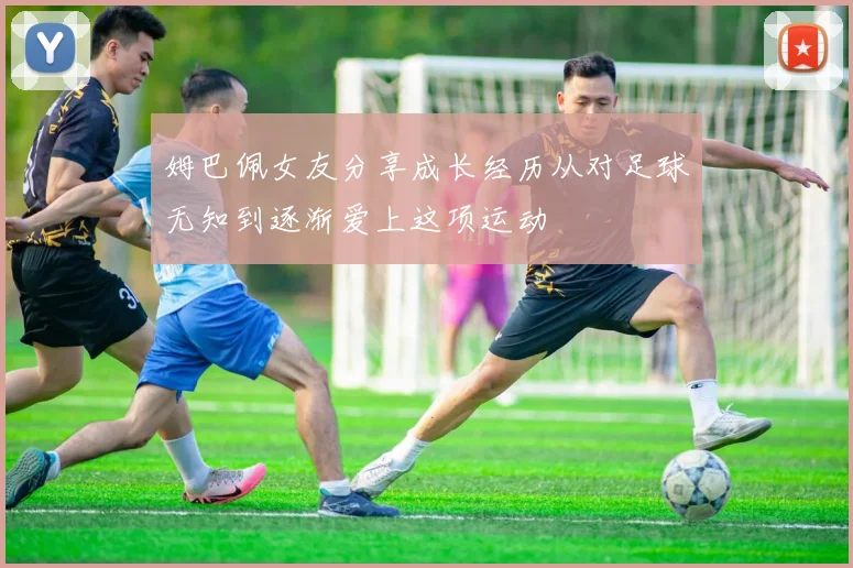 姆巴佩女友分享成长经历从对足球无知到逐渐爱上这项运动