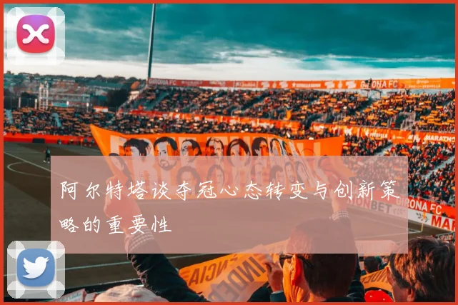 阿尔特塔谈夺冠心态转变与创新策略的重要性