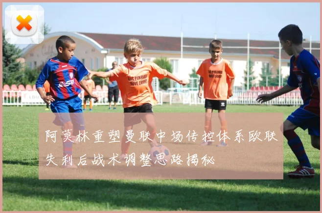 阿莫林重塑曼联中场传控体系欧联失利后战术调整思路揭秘