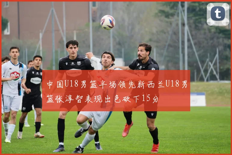 中国U18男篮半场领先新西兰U18男篮张淳智表现出色砍下15分